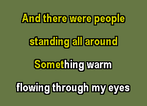 And there were people
standing all around

Something warm

flowing through my eyes