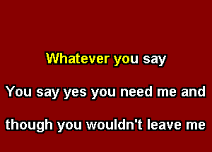 Whatever you say

You say yes you need me and

though you wouldn't leave me