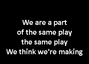 We are a part

of the same play
the same play
We think we're making
