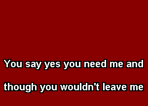 You say yes you need me and

though you wouldn't leave me