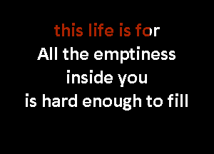 this life is for
All the emptiness

inside you
is hard enough to fill