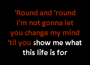 'Round and 'round
I'm not gonna let

you change my mind
'til you show me what
this life is for