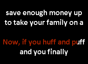 save enough money up
to take your family on a

Now, if you huff and puff
and you finally