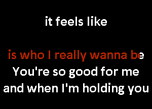 it feels like

is who I really wanna be
You're so good for me
and when I'm holding you