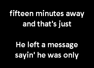 fifteen minutes away
and that's just

He left a message
sayin' he was only