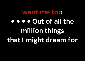 want me too
0 o o 0 Out of all the

million things
that I might dream for