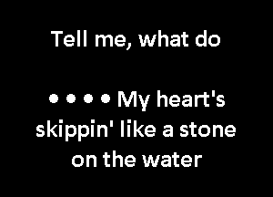 Tell me, what do

0 0 0 0 My heart's
skippin' like a stone
on the water
