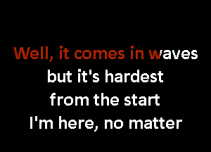 Well, it comes in waves

but it's hardest
from the start
I'm here, no matter