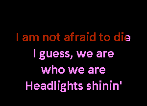 I am not afraid to die

I guess, we are
who we are
Headlights shinin'