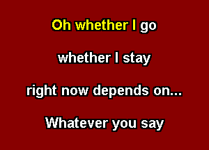 0h whether I go

whether I stay

right now depends on...

Whatever you say