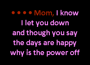 0 0 O 0 Mom, I know
I let you down

and though you say
the days are happy
why is the power off