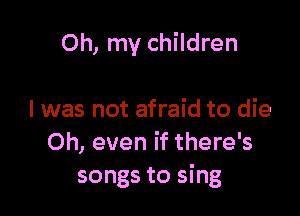 Oh, my children

I was not afraid to die
Oh, even if there's
songs to sing