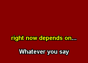 right now depends on...

Whatever you say