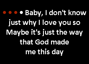 o o o 0 Baby, I don't know
just why I love you so

Maybe it's just the way
that God made
me this day