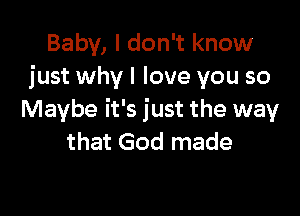 Baby, I don't know
just why I love you so

Maybe it's just the way
that God made