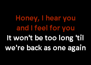 Honey, I hear you
and I feel for you

It won't be too long 'til
we're back as one again