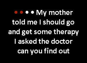 0 0 0 0 My mother
told me I should go

and get some therapy
I asked the doctor
can you find out