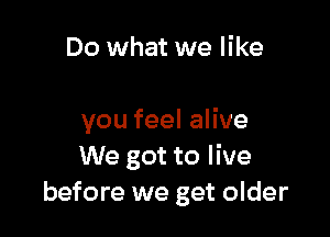 Do what we like

you feel alive
We got to live
before we get older