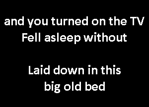 and you turned on the TV
Fell asleep without

Laid down in this
big old bed