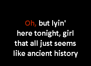 Oh, but lyin'

here tonight, girl
that all just seems
like ancient history
