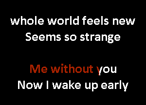 whole world feels new
Seems so strange

Me without you
Now I wake up early