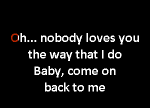 Oh... nobody loves you

the way that I do
Baby, come on
back to me