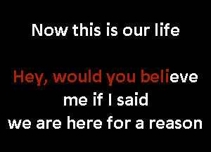 Now this is our life

Hey, would you believe
me if I said
we are here for a reason