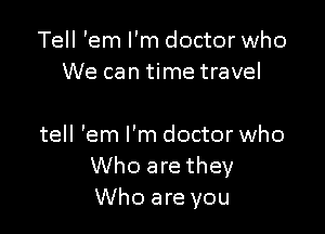 Tell 'em I'm doctor who
We can time travel

tell 'em I'm doctor who
Who are they
Who are you