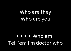 Who are they
Who are you

0 0 0 0 Who aml
Tell 'em I'm doctor who