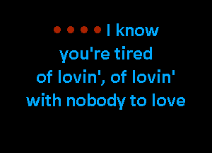 O 0 0 0 I know
you're tired

of Iovin', of Iovin'
with nobody to love