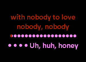 with nobody to love
nobody, nobody

OOOOOOOOOOOOOOOOOO

0 0 0 0 Uh, huh, honey