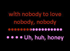 with nobody to love
nobody, nobody

OOOOOOOOOOOOOOOOOO

0 0 0 0 Uh, huh, honey