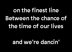 on the finest line
Between the chance of
the time of our lives

and we're dancin'