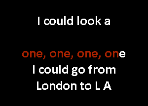 I could look a

one, one, one, one
I could go from
London to L A