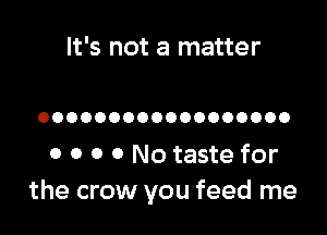 It's not a matter

OOOOOOOOOOOOOOOOOO

0 0 o 0 No taste for
the crow you feed me