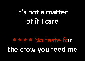 It's not a matter
of if I care

0 o o 0 No taste for
the crow you feed me
