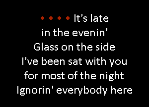 0 0 0 0 It's late
in the evenin'
Glass on the side
I've been sat with you
for most 0fthe night

Ignorin' everybody here I