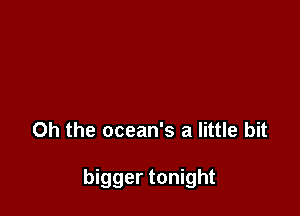 Oh the ocean's a little bit

bigger tonight