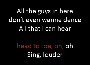 All the guys in here
don't even wanna dance
All that I can hear

head to toe, oh, oh
Sing, louder