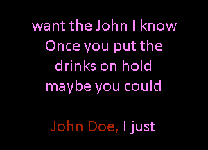 want the John I know
Once you put the

drinks on hold
maybe you could

John Doe, ljust