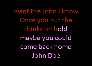 want the John I know

Once you put the
drinks on hold

maybe you could
come back home
John Doe