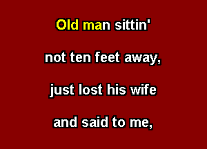 Old man sittin'

not ten feet away,

just lost his wife

and said to me,