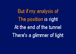 But if my analysis of

The position is right
At the end of the tunnel
There's a glimmer of light