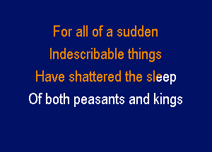 For all of a sudden
Indescribable things

Have shattered the sleep
Of both peasants and kings