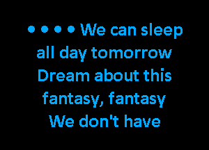 0 0 0 0 We can sleep
all day tomorrow

Dream about this
fantasy, fantasy
We don't have