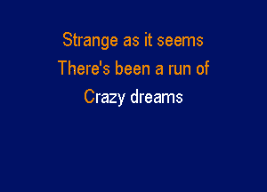 Strange as it seems
There's been a run of

Crazy dreams