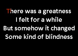 There was a greatness
I felt for a while
But somehow it changed
Some kind of blindness