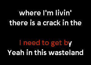 where I'm Iivin'
there is a crack in the

I need to get by
Yeah in this wasteland