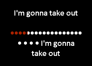 I'm gonna take out

OOOOOOOOOOOOOOOOOO

0 0 0 0 I'm gonna
take out