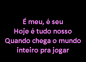 E meu, ( seu

Hoje ( tudo nosso
Quando chega o mundo
inteiro pra jogar